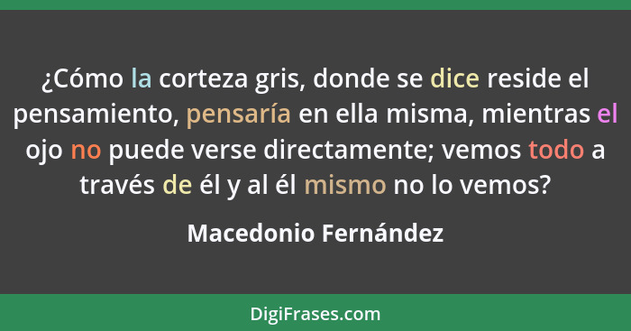 ¿Cómo la corteza gris, donde se dice reside el pensamiento, pensaría en ella misma, mientras el ojo no puede verse directamente;... - Macedonio Fernández