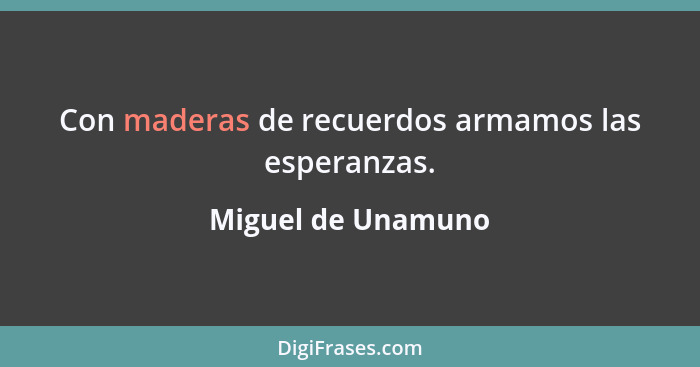 Con maderas de recuerdos armamos las esperanzas.... - Miguel de Unamuno