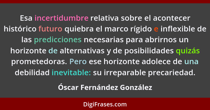 Esa incertidumbre relativa sobre el acontecer histórico futuro quiebra el marco rígido e inflexible de las predicciones nec... - Óscar Fernández González