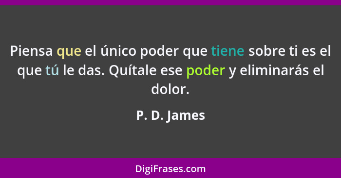 Piensa que el único poder que tiene sobre ti es el que tú le das. Quítale ese poder y eliminarás el dolor.... - P. D. James