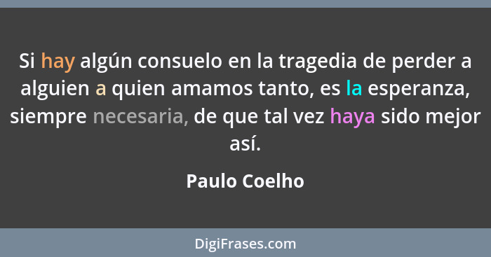 Si hay algún consuelo en la tragedia de perder a alguien a quien amamos tanto, es la esperanza, siempre necesaria, de que tal vez haya... - Paulo Coelho