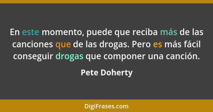 En este momento, puede que reciba más de las canciones que de las drogas. Pero es más fácil conseguir drogas que componer una canción.... - Pete Doherty