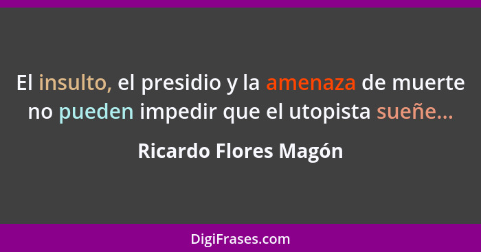 El insulto, el presidio y la amenaza de muerte no pueden impedir que el utopista sueñe...... - Ricardo Flores Magón