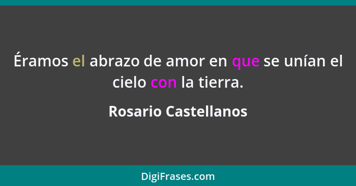 Éramos el abrazo de amor en que se unían el cielo con la tierra.... - Rosario Castellanos