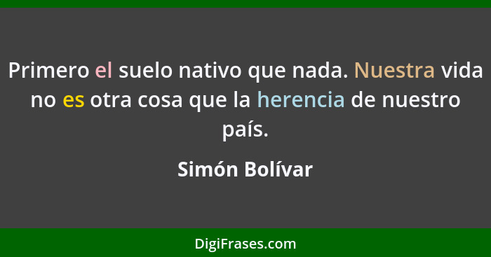 Primero el suelo nativo que nada. Nuestra vida no es otra cosa que la herencia de nuestro país.... - Simón Bolívar