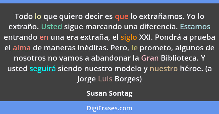 Todo lo que quiero decir es que lo extrañamos. Yo lo extraño. Usted sigue marcando una diferencia. Estamos entrando en una era extraña,... - Susan Sontag