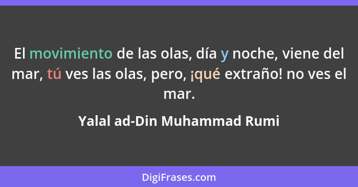 El movimiento de las olas, día y noche, viene del mar, tú ves las olas, pero, ¡qué extraño! no ves el mar.... - Yalal ad-Din Muhammad Rumi