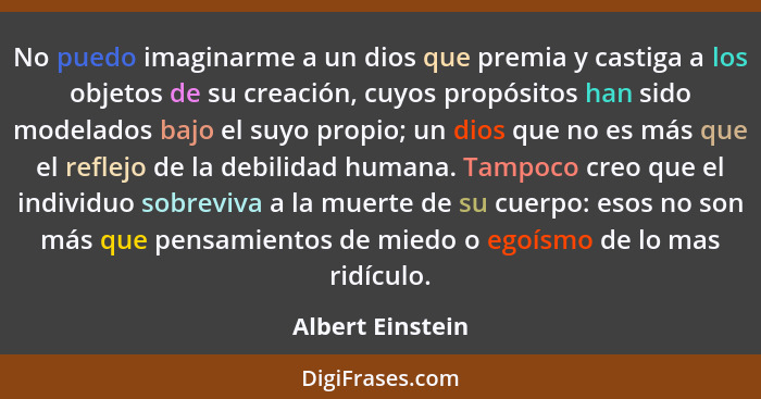 No puedo imaginarme a un dios que premia y castiga a los objetos de su creación, cuyos propósitos han sido modelados bajo el suyo pr... - Albert Einstein