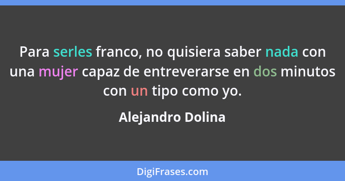 Para serles franco, no quisiera saber nada con una mujer capaz de entreverarse en dos minutos con un tipo como yo.... - Alejandro Dolina