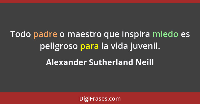 Todo padre o maestro que inspira miedo es peligroso para la vida juvenil.... - Alexander Sutherland Neill