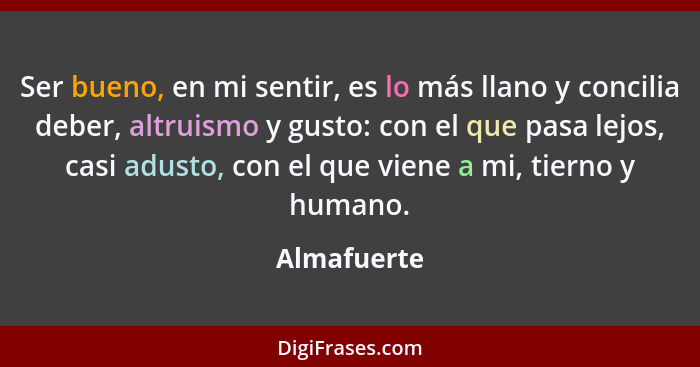 Ser bueno, en mi sentir, es lo más llano y concilia deber, altruismo y gusto: con el que pasa lejos, casi adusto, con el que viene a mi,... - Almafuerte