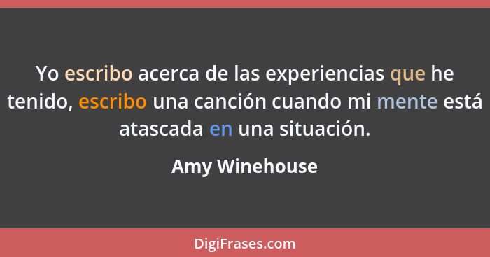 Yo escribo acerca de las experiencias que he tenido, escribo una canción cuando mi mente está atascada en una situación.... - Amy Winehouse