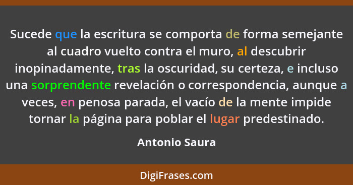 Sucede que la escritura se comporta de forma semejante al cuadro vuelto contra el muro, al descubrir inopinadamente, tras la oscuridad... - Antonio Saura