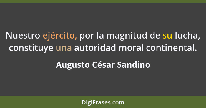 Nuestro ejército, por la magnitud de su lucha, constituye una autoridad moral continental.... - Augusto César Sandino