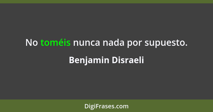 No toméis nunca nada por supuesto.... - Benjamin Disraeli