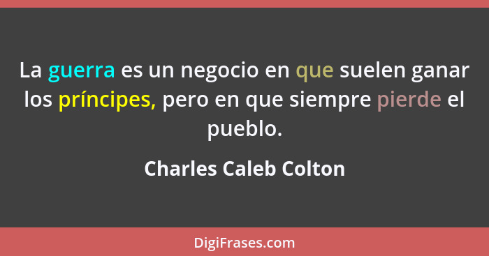 La guerra es un negocio en que suelen ganar los príncipes, pero en que siempre pierde el pueblo.... - Charles Caleb Colton