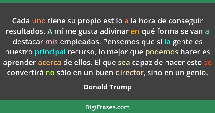 Cada uno tiene su propio estilo a la hora de conseguir resultados. A mí me gusta adivinar en qué forma se van a destacar mis empleados.... - Donald Trump