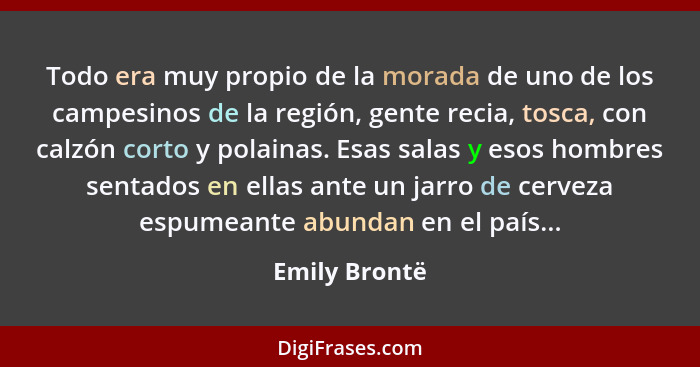 Todo era muy propio de la morada de uno de los campesinos de la región, gente recia, tosca, con calzón corto y polainas. Esas salas y e... - Emily Brontë