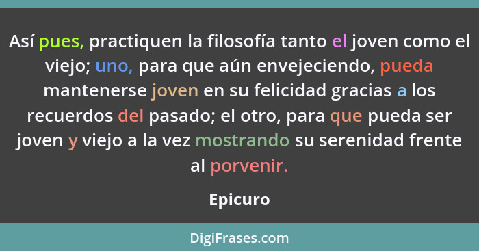 Así pues, practiquen la filosofía tanto el joven como el viejo; uno, para que aún envejeciendo, pueda mantenerse joven en su felicidad graci... - Epicuro