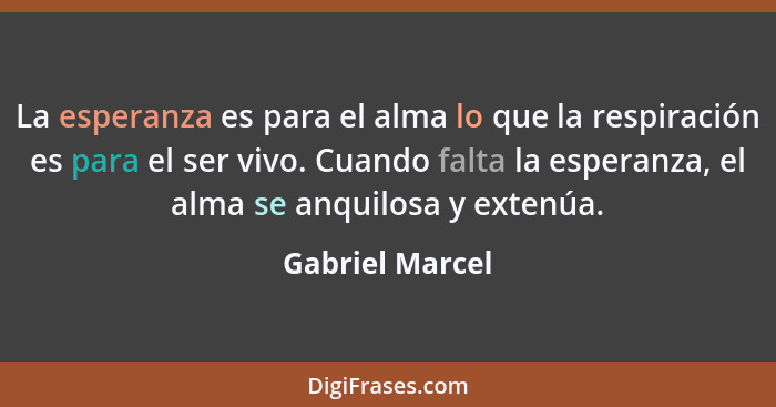 La esperanza es para el alma lo que la respiración es para el ser vivo. Cuando falta la esperanza, el alma se anquilosa y extenúa.... - Gabriel Marcel