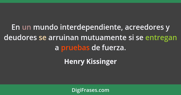 En un mundo interdependiente, acreedores y deudores se arruinan mutuamente si se entregan a pruebas de fuerza.... - Henry Kissinger