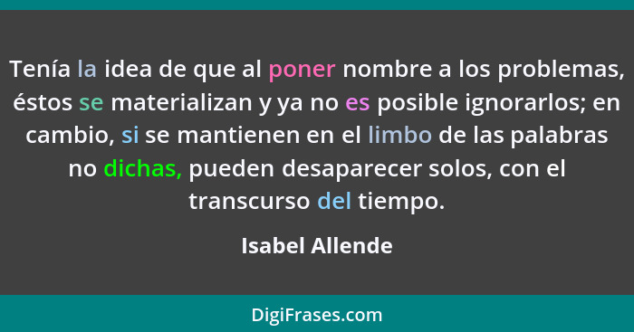 Tenía la idea de que al poner nombre a los problemas, éstos se materializan y ya no es posible ignorarlos; en cambio, si se mantienen... - Isabel Allende