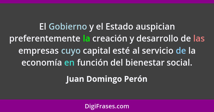 El Gobierno y el Estado auspician preferentemente la creación y desarrollo de las empresas cuyo capital esté al servicio de la ec... - Juan Domingo Perón