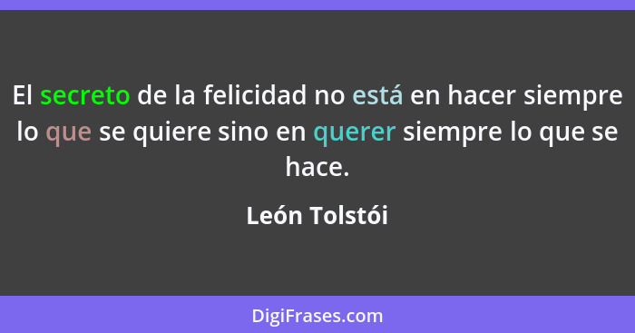 El secreto de la felicidad no está en hacer siempre lo que se quiere sino en querer siempre lo que se hace.... - León Tolstói