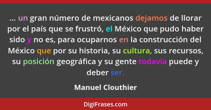 ... un gran número de mexicanos dejamos de llorar por el país que se frustró, el México que pudo haber sido y no es, para ocuparnos... - Manuel Clouthier