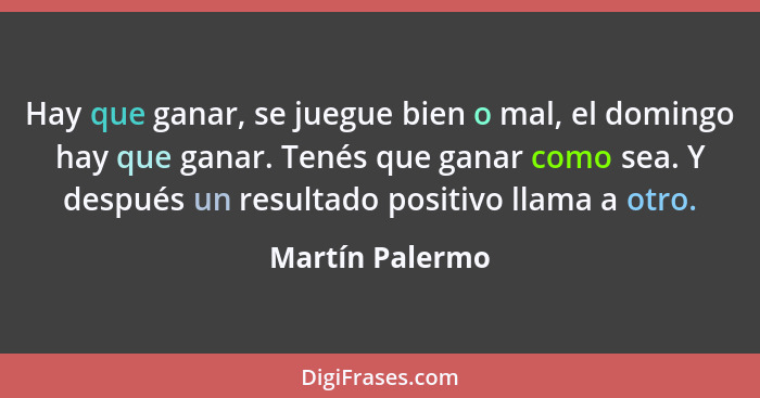 Hay que ganar, se juegue bien o mal, el domingo hay que ganar. Tenés que ganar como sea. Y después un resultado positivo llama a otro... - Martín Palermo