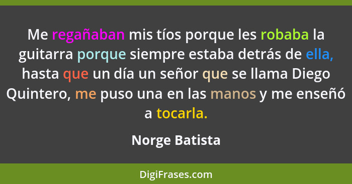 Me regañaban mis tíos porque les robaba la guitarra porque siempre estaba detrás de ella, hasta que un día un señor que se llama Diego... - Norge Batista