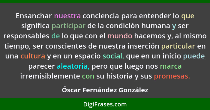 Ensanchar nuestra conciencia para entender lo que significa participar de la condición humana y ser responsables de lo que... - Óscar Fernández González