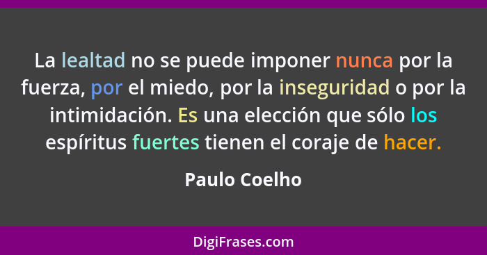 La lealtad no se puede imponer nunca por la fuerza, por el miedo, por la inseguridad o por la intimidación. Es una elección que sólo lo... - Paulo Coelho