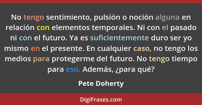 No tengo sentimiento, pulsión o noción alguna en relación con elementos temporales. Ni con el pasado ni con el futuro. Ya es suficiente... - Pete Doherty