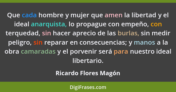 Que cada hombre y mujer que amen la libertad y el ideal anarquista, lo propague con empeño, con terquedad, sin hacer aprecio de... - Ricardo Flores Magón