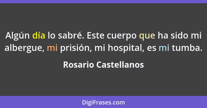 Algún día lo sabré. Este cuerpo que ha sido mi albergue, mi prisión, mi hospital, es mi tumba.... - Rosario Castellanos