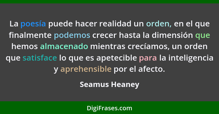 La poesía puede hacer realidad un orden, en el que finalmente podemos crecer hasta la dimensión que hemos almacenado mientras crecíamo... - Seamus Heaney