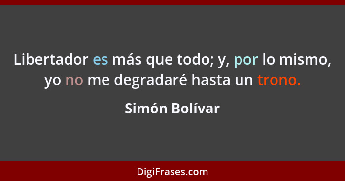 Libertador es más que todo; y, por lo mismo, yo no me degradaré hasta un trono.... - Simón Bolívar
