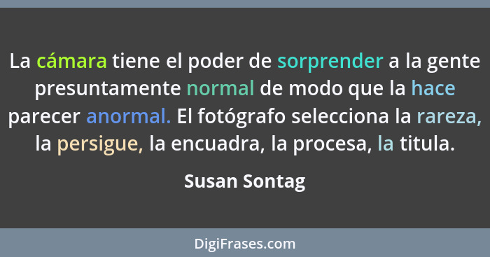 La cámara tiene el poder de sorprender a la gente presuntamente normal de modo que la hace parecer anormal. El fotógrafo selecciona la... - Susan Sontag