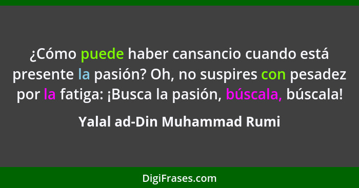 ¿Cómo puede haber cansancio cuando está presente la pasión? Oh, no suspires con pesadez por la fatiga: ¡Busca la pasión,... - Yalal ad-Din Muhammad Rumi