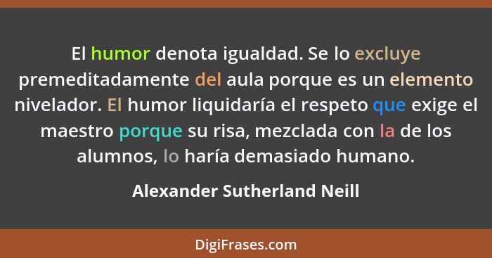 El humor denota igualdad. Se lo excluye premeditadamente del aula porque es un elemento nivelador. El humor liquidaría el... - Alexander Sutherland Neill