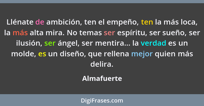 Llénate de ambición, ten el empeño, ten la más loca, la más alta mira. No temas ser espíritu, ser sueño, ser ilusión, ser ángel, ser ment... - Almafuerte