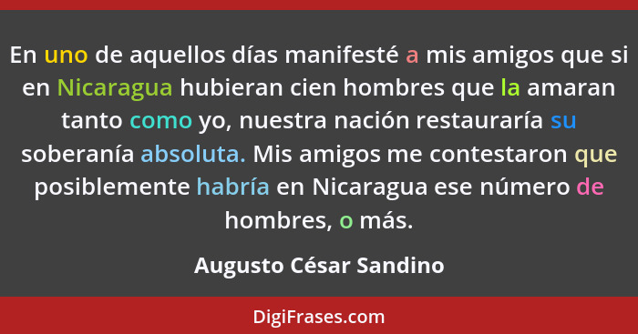 En uno de aquellos días manifesté a mis amigos que si en Nicaragua hubieran cien hombres que la amaran tanto como yo, nuestra... - Augusto César Sandino