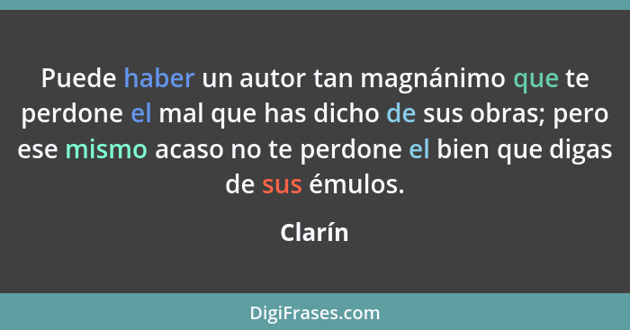 Puede haber un autor tan magnánimo que te perdone el mal que has dicho de sus obras; pero ese mismo acaso no te perdone el bien que digas de... - Clarín