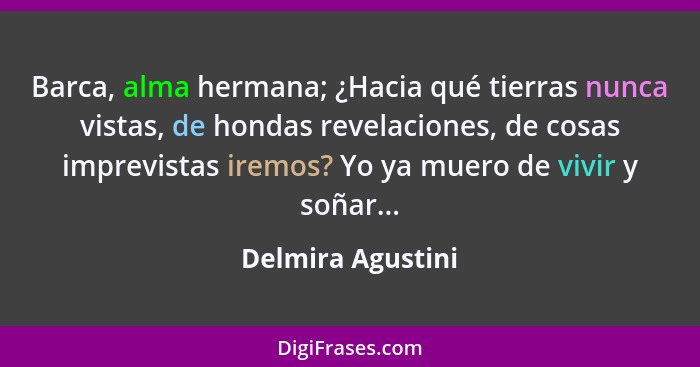 Barca, alma hermana; ¿Hacia qué tierras nunca vistas, de hondas revelaciones, de cosas imprevistas iremos? Yo ya muero de vivir y s... - Delmira Agustini