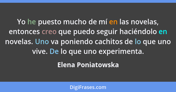 Yo he puesto mucho de mí en las novelas, entonces creo que puedo seguir haciéndolo en novelas. Uno va poniendo cachitos de lo que... - Elena Poniatowska