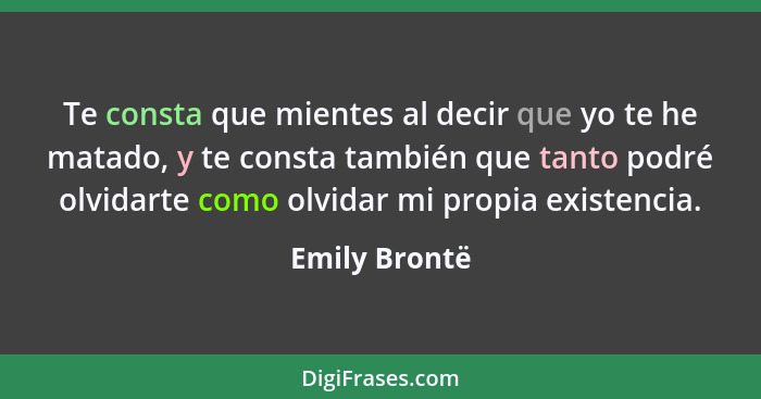 Te consta que mientes al decir que yo te he matado, y te consta también que tanto podré olvidarte como olvidar mi propia existencia.... - Emily Brontë