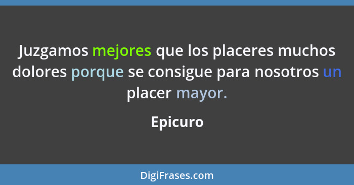 Juzgamos mejores que los placeres muchos dolores porque se consigue para nosotros un placer mayor.... - Epicuro