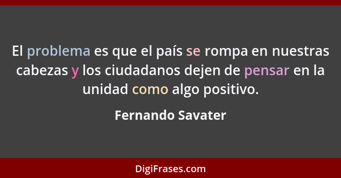 El problema es que el país se rompa en nuestras cabezas y los ciudadanos dejen de pensar en la unidad como algo positivo.... - Fernando Savater