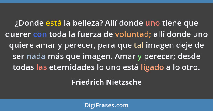 ¿Donde está la belleza? Allí donde uno tiene que querer con toda la fuerza de voluntad; allí donde uno quiere amar y perecer, pa... - Friedrich Nietzsche